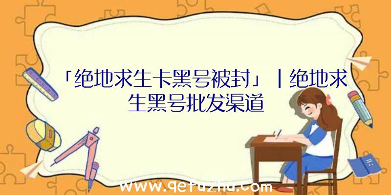 「绝地求生卡黑号被封」|绝地求生黑号批发渠道